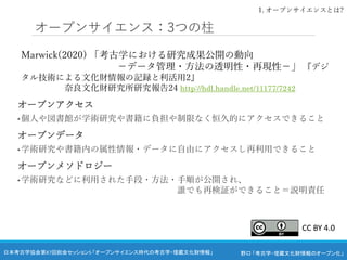 野口 「考古学・埋蔵文化財情報のオープン化」
日本考古学協会第87回総会セッション5 「オープンサイエンス時代の考古学・埋蔵文化財情報」
オープンサイエンス：3つの柱
Marwick(2020) 「考古学における研究成果公開の動向
－データ管理・方法の透明性・再現性－」 『デジ
タル技術による文化財情報の記録と利活用2』
奈良文化財研究所研究報告24 http://hdl.handle.net/11177/7242
オープンアクセス
• 個人や図書館が学術研究や書籍に負担や制限なく恒久的にアクセスできること
オープンデータ
• 学術研究や書籍内の属性情報・データに自由にアクセスし再利用できること
オープンメソドロジー
• 学術研究などに利用された手段・方法・手順が公開され、
誰でも再検証ができること＝説明責任
1. オープンサイエンスとは?
CC BY 4.0
 