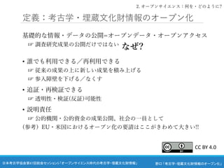 野口 「考古学・埋蔵文化財情報のオープン化」
日本考古学協会第87回総会セッション5 「オープンサイエンス時代の考古学・埋蔵文化財情報」
定義：考古学・埋蔵文化財情報のオープン化
基礎的な情報・データの公開=オープンデータ・オープンアクセス
☞ 調査研究成果の公開だけではない
• 誰でも利用できる／再利用できる
☞ 従来の成果の上に新しい成果を積み上げる
☞ 参入障壁を下げる／なくす
• 追証・再検証できる
☞ 透明性・検証(反証)可能性
• 説明責任
☞ 公的機関・公的資金の成果公開、社会の一員として
(参考）EU・米国におけるオープン化の要請はここがきわめて大きい!!
なぜ?
2. オープンサイエンス：何を・どのように?
CC BY 4.0
 