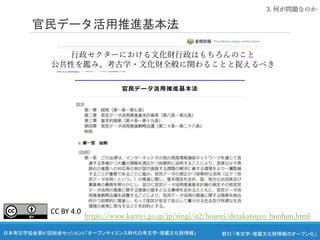 野口 「考古学・埋蔵文化財情報のオープン化」
日本考古学協会第87回総会セッション5 「オープンサイエンス時代の考古学・埋蔵文化財情報」
官民データ活用推進基本法
3. 何が問題なのか
https://www.kantei.go.jp/jp/singi/it2/hourei/detakatsuyo_honbun.html
行政セクターにおける文化財行政はもちろんのこと
公共性を鑑み、考古学・文化財全般に関わることと捉えるべき
CC BY 4.0
 