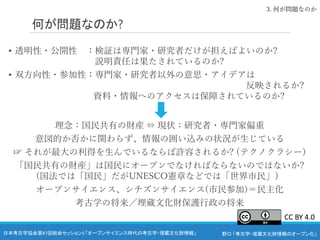 野口 「考古学・埋蔵文化財情報のオープン化」
日本考古学協会第87回総会セッション5 「オープンサイエンス時代の考古学・埋蔵文化財情報」
何が問題なのか?
• 透明性・公開性 ：検証は専門家・研究者だけが担えばよいのか?
説明責任は果たされているのか?
• 双方向性・参加性：専門家・研究者以外の意思・アイデアは
反映されるか?
資料・情報へのアクセスは保障されているのか?
理念：国民共有の財産 ⇔ 現状：研究者・専門家偏重
意図的か否かに関わらず、情報の囲い込みの状況が生じている
☞ それが最大の利得を生んでいるならば許容されるか? (テクノクラシー)
「国民共有の財産」は国民にオープンでなければならないのではないか?
(国法では「国民」だがUNESCO憲章などでは「世界市民」）
オープンサイエンス、シチズンサイエンス(市民参加)＝民主化
考古学の将来／埋蔵文化財保護行政の将来
3. 何が問題なのか
CC BY 4.0
 