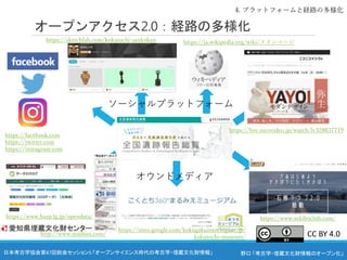 野口 「考古学・埋蔵文化財情報のオープン化」
日本考古学協会第87回総会セッション5 「オープンサイエンス時代の考古学・埋蔵文化財情報」
オープンアクセス2.0：経路の多様化
オウンドメディア
ソーシャルプラットフォーム
4. プラットフォームと経路の多様化
https://facebook.com
https://twitter.com
https://instagram.com
https://sketchfab.com/kokutochi-sankokan https://ja.wikipedia.org/wiki/メインページ
https://live.nicovideo.jp/watch/lv328837719
https://sites.google.com/kokugakuintochigi.ac.jp/
kokutochi-museum/
https://www.sekiboclub.com/
https://www.harp.lg.jp/opendata/
http://www.maibun.com/ CC BY 4.0
 