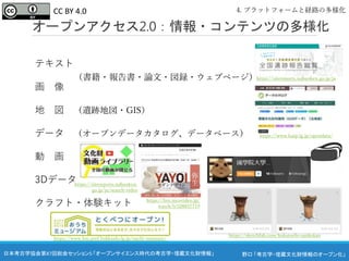 野口 「考古学・埋蔵文化財情報のオープン化」
日本考古学協会第87回総会セッション5 「オープンサイエンス時代の考古学・埋蔵文化財情報」
テキスト
画 像
地 図 （遺跡地図・GIS）
データ （オープンデータカタログ、データベース）
動 画
3Dデータ
クラフト・体験キット
オープンアクセス2.0：情報・コンテンツの多様化
4. プラットフォームと経路の多様化
（書籍・報告書・論文・図録・ウェブページ）https://sitereports.nabunken.go.jp/ja
https://www.harp.lg.jp/opendata/
https://sketchfab.com/kokutochi-sankokan
https://sitereports.nabunken.
go.jp/ja/search-video
https://live.nicovideo.jp/
watch/lv328837719
https://www.hm.pref.hokkaido.lg.jp/ouchi-museum/
CC BY 4.0
 