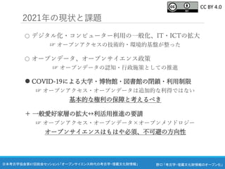 野口 「考古学・埋蔵文化財情報のオープン化」
日本考古学協会第87回総会セッション5 「オープンサイエンス時代の考古学・埋蔵文化財情報」
2021年の現状と課題
○ デジタル化・コンピューター利用の一般化、IT・ICTの拡大
☞ オープンアクセスの技術的・環境的基盤が整った
○ オープンデータ、オープンサイエンス政策
☞ オープンデータの認知・行政施策としての推進
 COVID-19による大学・博物館・図書館の閉鎖・利用制限
☞ オープンアクセス・オープンデータは追加的な利得ではない
基本的な権利の保障と考えるべき
＋ 一般愛好家層の拡大↔︎利活用推進の要請
☞ オープンアクセス・オープンデータ×オープンメソドロジー
オープンサイエンスはもはや必須、不可避の方向性
CC BY 4.0
 