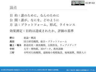 野口 「考古学・埋蔵文化財情報のオープン化」
日本考古学協会第87回総会セッション5 「オープンサイエンス時代の考古学・埋蔵文化財情報」
論点
目 的：誰のために、なんのために
公 開：誰が、なにを、どのように
方 法：プラットフォーム、形式、ライセンス
効果測定：目的は達成されたか、評価の基準
野口 総論・概説
高田 国立研究機関、総合・プラットフォーム
樋上・堀木 都道府県・調査機関、公開普及、ウェブメディア
中村 大学・博物館、3Dデータ、教育訓練
三好 市町村行政機関、遠隔地小規模施設、地域連携、関係人口
CC BY 4.0
 