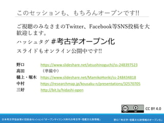 野口 「考古学・埋蔵文化財情報のオープン化」
日本考古学協会第87回総会セッション5 「オープンサイエンス時代の考古学・埋蔵文化財情報」
このセッションも、もちろんオープンです!!
ご視聴のみなさまのTwitter、Facebook等SNS投稿を大
歓迎します。
ハッシュタグ #考古学オープン化
スライドもオンライン公開中です!!
野口 https://www.slideshare.net/atsushinoguchi/ss-248397523
高田 （準備中）
樋上・堀木 https://www.slideshare.net/MamikoHoriki/ss-248434818
中村 https://researchmap.jp/kousaku-n/presentations/32570705
三好 http://bit.ly/hidashi-open
CC BY 4.0
 