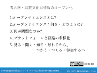 野口 「考古学・埋蔵文化財情報のオープン化」
日本考古学協会第87回総会セッション5 「オープンサイエンス時代の考古学・埋蔵文化財情報」
1.オープンサイエンスとは?
2.オープンサイエンス：何を・どのように?
3. 何が問題なのか?
4. プラットフォームと経路の多様化
5. 見る・聞く・知る・触れるから、
つかう・つくる・参加するへ
考古学・埋蔵文化財情報のオープン化
CC BY 4.0
 