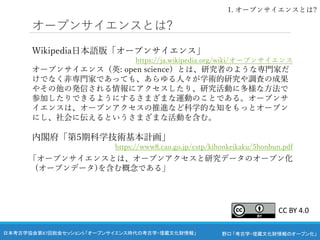 野口 「考古学・埋蔵文化財情報のオープン化」
日本考古学協会第87回総会セッション5 「オープンサイエンス時代の考古学・埋蔵文化財情報」
オープンサイエンスとは?
Wikipedia日本語版「オープンサイエンス」
https://ja.wikipedia.org/wiki/オープンサイエンス
オープンサイエンス（英: open science）とは、研究者のような専門家だ
けでなく非専門家であっても、あらゆる人々が学術的研究や調査の成果
やその他の発信される情報にアクセスしたり、研究活動に多様な方法で
参加したりできるようにするさまざまな運動のことである。オープンサ
イエンスは、オープンアクセスの推進など科学的な知をもっとオープン
にし、社会に伝えるというさまざまな活動を含む。
内閣府「第5期科学技術基本計画」
https://www8.cao.go.jp/cstp/kihonkeikaku/5honbun.pdf
「オープンサイエンスとは、オープンアクセスと研究データのオープン化
(オープンデータ)を含む概念である」
1. オープンサイエンスとは?
CC BY 4.0
 
