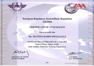 r .Viori   t




                                                                                              Training Organisation




               European Regulatory System/Basic Regulation
                                216/2008

                          CERTIFICATE OF ATTENDANCE

                                   This is to certify that

                          Mr. MATTEO MARIO PIZZAGALLI

                     attended thè above training course on 21 June 2010
                               held in Vienna, Austria by thè
                      Joint Aviation Authorities Training Organisation

                    h
Luis Fonseca de Almeida                                                      Joost Jonker
ECAC President                                                               JAA TO Director

                                            18265
                                                                    Joint Aviation Authorities - Training Organìsati
 