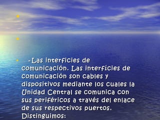 •
•
• -- Las interficies deLas interficies de
comunicación. Las interfícies decomunicación. Las interfícies de
comunicación son cables ycomunicación son cables y
dispositivos mediante los cuales ladispositivos mediante los cuales la
Unidad Central se comunica conUnidad Central se comunica con
sus periféricos a través del enlacesus periféricos a través del enlace
de sus respectivos puertos.de sus respectivos puertos.
Distinguimos:Distinguimos:
 