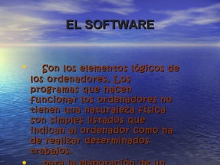 EL SOFTWAREEL SOFTWARE
• Son los elementos lógicos deSon los elementos lógicos de
los ordenadores,los ordenadores, LosLos
programas que hacenprogramas que hacen
funcionar los ordenadores nofuncionar los ordenadores no
tienen una naturaleza físicatienen una naturaleza física
son simples listados queson simples listados que
indican al ordenador como haindican al ordenador como ha
de realizar determinadosde realizar determinados
trabajos.trabajos.
 