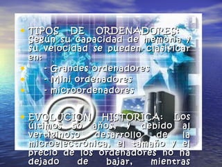 • TIPOS DE ORDENADORES:TIPOS DE ORDENADORES:
Según su capacidad de memoria ySegún su capacidad de memoria y
su velocidad se pueden clasificarsu velocidad se pueden clasificar
en:en:
• - Grandes ordenadores- Grandes ordenadores
• - Mini ordenadores- Mini ordenadores
• - microordenadores- microordenadores
• EVOLUCION HISTORICA:EVOLUCION HISTORICA: LosLos
últimos 50 años, y debido alúltimos 50 años, y debido al
vertiginoso desarrollo de lavertiginoso desarrollo de la
microelectrónica, el tamaño y elmicroelectrónica, el tamaño y el
precio de los ordenadores no haprecio de los ordenadores no ha
dejado de bajar, mientrasdejado de bajar, mientras
 
