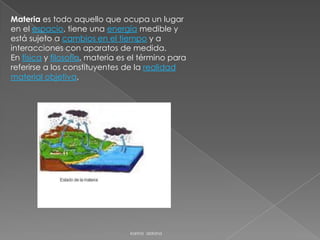 Materia es todo aquello que ocupa un lugar
en el espacio, tiene una energía medible y
está sujeto a cambios en el tiempo y a
interacciones con aparatos de medida.
En física y filosofía, materia es el término para
referirse a los constituyentes de la realidad
material objetiva,




                                 karina aldana
 