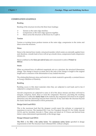4
Chapter 1 Fuselage, Wings and Stabilising Surfaces
COMBINATION LOADINGS
Bending
Bending of the structure involves the three basic loadings:
Tension as the outer edge stretches.¾¾
Compression as the inner edge squeezes together.¾¾
Shear across the structure as the forces try to split it.¾¾
Torsion
Torsion or twisting forces produce tension at the outer edge, compression in the centre and
shear across the structure.
Stress
Stress is the internal force inside a structural member which resists an externally applied force
and, therefore, a tensile load or force will set up a tensile stress, compression loads compressive
stresses etc.
Stress is defined as the force per unit of area and is measured in units of N/mm2
or
MN/m2
.
Strain
When an external force of sufficient magnitude acts on a structure, the structural dimensions
change. This change is known as strain and is the ratio of the change in length to the original
length and is a measure of the deformation of any loaded structure.
The relationship between stress and strain for an elastic material is generally a constant known
as Young’s Modulus of Elasticity.
Buckling
Buckling occurs to thin sheet materials when they are subjected to end loads and to ties if
subjected to compressive forces.
Aircraft components are subjected to some or all of the above stresses and these will tend to
elongate, compress, bend, shear or twist the component. However, providing the resulting
deformation is within the elastic limit of the material, the component will return to its original
dimension once the deforming load has been removed. If any load takes the structure beyond
the elastic limit the deformation will be permanent.
Design Limit Load (DLL)
This is the maximum load that the designer would expect the airframe or component to
experience in service. The standard DLL’s are: For Transport Aircraft 2.5. For Utility Aircraft
3.4-3.8, and for Aerobatic Aircraft, 6. These values are based on ‘G’-Forces and derived from
failure values determined experimentally at the design stage.
Design Ultimate Load (DUL)
The DUL is the DLL x the safety factor. The minimum safety factor specified in design
requirements is 1.5. The structure must withstand DUL without collapse.
 