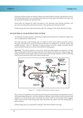 98
Chapter 3 Landing Gear
Up-locks and down-locks are similar to those used with hydraulic systems, the geometric down-
locks being imposed by over-centering of the drag strut at the end of retraction ram stroke, and
the up-locks by spring-ram operated locks.
Down-locks are released by initial movement of the retraction rams during retraction, and
up- locks are released by pneumatic pressure in the spring-rams during extension.
Undercarriage doors are operated mechanically, by a linkage on the shock absorber housing.
AN ELECTRICAL GEAR RETRACTION SYSTEM
An electrical retraction system is often fitted to light aircraft which do not otherwise require the
use of a high pressure fluid system.
The main and nose undercarriage units are similar to those used in fluid retraction systems,
but push and pull forces on the retraction mechanism are obtained by an electric motor and
suitable gearing. Figure 3.7 illustrates a typical system, in which a single reversible electric
motor provides the power to retract and extend the landing gear.
Operation. The motor operates a screw jack, which provides angular movement to a torque
tube; a push-pull rod from the torque tube acts on the drag strut of the nose undercarriage, and
cables and rods from the torque tube act on the main undercarriage sidestays, rubber cord being
used to assist extension of the main undercarriage units.
Figure 1.7. A Simple Electrical Gear Retraction System
Down-locksareimposedby over-centering ofthedragstrutandsidestaysduringfinalmovement
of the operating mechanism, with the assistance of springs. Limit switches on the drag strut and
sidestays cut off electrical power and brake the motor when the down-locks have engaged,
while a limit switch on the torque tube stops and brakes the motor when the landing gear is
fully retracted.
Undercarriage doors are operated by linkage to the shock absorber housings.
Figure 3.7: A simple electrical gear retraction system.
 