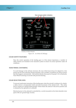 100
Chapter 3 Landing Gear
Courtesy of Airbus Industrie
Figure 1.9. An Airbus ECAM Page.
			
GEAR SAFETY FEATURES
Since the correct operation of the landing gear is of the utmost importance, a number of
safety features are included in the retraction system to ensure its correct operation under all
conditions.
NOSE WHEEL CENTERING
To avoid damage to the airframe structure, the nose wheel must always be aligned in a fore
(front) and aft (rear) direction during retraction, and a number of methods are used to ensure
that this happens automatically. One method already discussed in Paragraph 3.18, is Hydraulic
Nose Wheel Centering on aircraft with powered steering.
GEAR SELECTOR LOCK
To prevent inadvertent retraction of the landing gear when the aircraft is resting on its wheels,
a safety device is incorporated which prevents movement of the selector lever. This safety
device consists of a spring-loaded plunger which retains the selector in the down position and
is released by the operation of a solenoid.
Electrical power to the solenoid is controlled by a switch mounted on the shock absorber strut
(part of the airground logic circuits).
Figure 3.9: An Airbus ECAM page.
Courtesy of Airbus Industrie
 