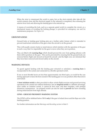 101
Chapter 3Landing Gear
When the strut is compressed the switch is open, but as the strut extends after take-off, the
switch contacts close and the electrical supply to the solenoid is completed, thus releasing the
selector lever lock and allowing the landing gear to be selected up.
A means of overriding the lock, such as a separate gated switch to complete the circuit, or a
mechanical means of avoiding the locking plunger, is provided for emergency use and for
maintenance purposes. See Figure 3.8.
GROUND LOCKS
Ground locks or landing gear locking pins are a further safety feature which is intended to
prevent inadvertent retraction of the gear when the aircraft is on the ground.
They will usually consist of pins or metal sleeves which interfere with the operation of the gear
in such a way that it is impossible for the gear to move when they are in position.
They are fitted with warning flags which should prevent the crew from getting airborne with
them still in position on the gear. This can be prevented by ensuring that the ground locks are
removed before flight and stowed on board the aircraft and the flight crew are informed that
they have been removed and stowed safely on the aircraft.
WARNING DEVICES
To guard against landing with the landing gear retracted or unlocked, a warning horn is
incorporated in the system and connected to a throttle operated switch.
If one or more throttle levers are less than approximately one third open, as would be the case
during approach to land, the horn sounds if the landing gear is in any position other than down
and locked.
A horn isolation switch is often provided to allow certain flight exercises and ground servicing
operations to be carried out without hindrance, but an airspeed switch is a definite advantage,
since unlike an isolation switch, it cannot be first used, and then forgotten, with perhaps
disastrous consequences. An airspeed switch can also be used to prevent the horn sounding
during initial descent from high altitude.
GPWS - GROUND PROXIMITY WARNING SYSTEM
The GPWS will be inhibited below 500 ft only if the gear is locked down and the flaps are in the
landing position.
For further information see the Warnings and Recording section in Book 5.
 