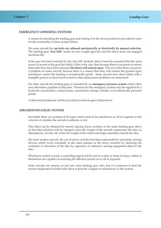 102
Chapter 3 Landing Gear
EMERGENCY LOWERING SYSTEMS
A means of extending the landing gear and locking it in the down position is provided to cater
for the eventuality of main system failure.
On some aircraft the up-locks are released mechanically or electrically by manual selection.
The landing gear ‘free falls’ under its own weight (gravity) and the down locks are engaged
mechanically.
If the gear has been lowered by the ‘free fall’ method, then it must be assumed that the main
source of power to the gear has failed, if this is the case, then because there is no power to retract
them after they have been released, the doors will remain open. The size of the doors can prove
a problem on some aircraft, because there is a chance that they will contact the ground upon
touchdown unless the landing is exceptionally gentle. Some aircraft have doors fitted with a
frangible portion at their lowest extent so that replacement problems are minimised.
On other aircraft the landing gear is extended by an emergency pressure system which often
uses alternative pipelines to the jacks. Pressure for the emergency system may be supplied by a
hydraulic accumulator, a hand pump, a pneumatic storage cylinder, or an electrically powered
pump.
A Mechanical Indicator will be provided to indicate gear locked down.
AIR/GROUND LOGIC SYSTEM
Inevitably there are systems of all types which need to be selected on or off in response to the
criterion of whether the aircraft is airborne or not.
This effect can be obtained by merely placing micro switches or the main landing gear oleo’s
so that their position will be changed when the weight of the aircraft compresses the oleo, or
alternatively, on take off, when the weight of the wheel and bogie assembly extends the oleo.
On more modern aircraft, the use of micro switches has been superseded by proximity sensing
devices which work essentially in the same manner as the micro switches by deducing the
extension or retraction of the oleo by capacitive or inductive sensing equipment fitted to the
oleo.
Whichever system is used, a controlling signal will be sent to a relay or bank of relays, which in
themselves are capable of switching the affected circuits on or off as required.
Some aircraft use sensors on just one main landing gear oleo, but it is common to find the
sensors duplicated on both main oleos to provide a degree of redundancy in the system.
 