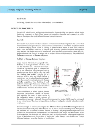 5
Chapter 1Fuselage, Wings and Stabilising Surfaces
Safety factor
The safety factor is the ratio of the ultimate load to the limit load.
DESIGN PHILOSOPHIES
The aircraft manufacturer will attempt to design an aircraft to take into account all the loads
that it may experience in flight. There are various guidelines, formulae and experience to guide
them in the design of a good fail safe/damage tolerant structure.
Safe Life
The safe life of an aircraft structure is defined as the minimum life during which it is known that
no catastrophic damage will occur. Life-counts for components of assemblies may be recorded
as number of flying hours, cycles of landing or pressurization events or even on a calendar
basis. After the elapsed life-count or fatigue cycle (typically pressurisations or landings has
been reached, the item is replaced or overhauled. In the interim (operational life) of the Aircraft,
and to minimise the chances of failure due to fatigue, aircraft designers apply the principle of
Fail safe construction or Damage tolerance.
Fail Safe or Damage Tolerant Structure
Large modern Aircraft are designed with a
Fail-safe or Damage-tolerant structure. This
can be described as a structure in which a
failure of a particular part is compensated
for by an alternative load-path provided by
an adjacent part that is able to carry the loads
for a limited time period. Typically this is a
structure which, after any single failure or
crack in any one structural member can safely
carry the normal operating loads until the next
periodic inspection. True dualling of load-
paths in common practice could be found in
wing attachments and also in vertical stabiliser
and horizontal stabiliser attachment points.
Detection of faults is reliant upon a planned
inspection programme capable of finding
such failures. In order to gain access to
the vulnerable areas a certain amount of
dismantling is necessary although the use of non-destructive testing (NDT) may be employed
in less critical areas. The disadvantage of true dualling of load-paths is that it is fundamentally
very heavy.
Modern concepts of construction employ the ‘Stressed-Skin’ or ‘Semi-Monococque’ style of
construction where each piece of the Aircraft has its part to play in spreading loads throughout
the Airframe and is tolerant to certain amount of damage. The programmed inspection cycle
periodicy is determined on the basis that if a crack of detectable length has been missed at the
first inspection, the structure will allow this crack to develop until a subsequent inspection
before it becomes critical. The criteria of inspection cycles, Design Limit Loads, and Design
Ultimate Loads are agreed at the time of certification.
LOAD PATHS
WING TO FUSELAGE
ATTACHMENT FITTING
MAIN FUSELAGE
FRAME
FRACTURE
Figure 1.4:
 