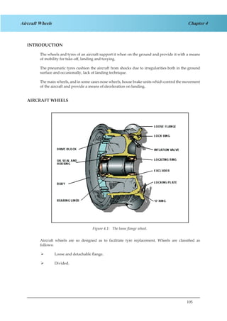 105
Chapter 4Aircraft Wheels
INTRODUCTION
The wheels and tyres of an aircraft support it when on the ground and provide it with a means
of mobility for take-off, landing and taxying.
The pneumatic tyres cushion the aircraft from shocks due to irregularities both in the ground
surface and occasionally, lack of landing technique.
The main wheels, and in some cases nose wheels, house brake units which control the movement
of the aircraft and provide a means of deceleration on landing.
AIRCRAFT WHEELS
Figure 2.1. The Loose Flange Wheel.
Aircraft wheels are so designed as to facilitate tyre replacement. Wheels are classified as
follows:
Loose and detachable flange.¾¾
Divided.¾¾
Figure 4.1: The loose flange wheel.
 