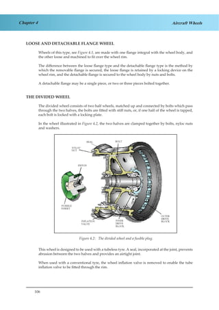 106
Chapter 4 Aircraft Wheels
LOOSE AND DETACHABLE FLANGE WHEEL
Wheels of this type, see Figure 4.1, are made with one flange integral with the wheel body, and
the other loose and machined to fit over the wheel rim.
The difference between the loose flange type and the detachable flange type is the method by
which the removable flange is secured, the loose flange is retained by a locking device on the
wheel rim, and the detachable flange is secured to the wheel body by nuts and bolts.
A detachable flange may be a single piece, or two or three pieces bolted together.
THE DIVIDED WHEEL
The divided wheel consists of two half wheels, matched up and connected by bolts which pass
through the two halves, the bolts are fitted with stiff nuts, or, if one half of the wheel is tapped,
each bolt is locked with a locking plate.
In the wheel illustrated in Figure 4.2, the two halves are clamped together by bolts, nyloc nuts
and washers.
This wheel is designed to be used with a tubeless tyre. A seal, incorporated at the joint, prevents
abrasion between the two halves and provides an airtight joint.
When used with a conventional tyre, the wheel inflation valve is removed to enable the tube
inflation valve to be fitted through the rim.
Figure 4.2: The divided wheel and a fusible plug.
 