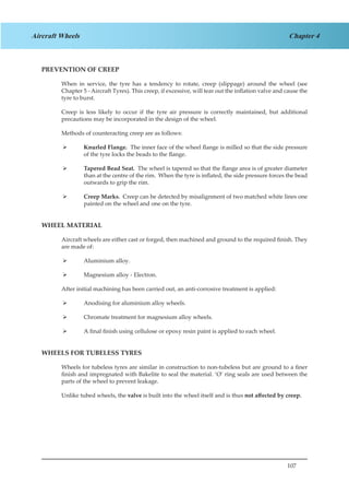107
Chapter 4Aircraft Wheels
PREVENTION OF CREEP
When in service, the tyre has a tendency to rotate, creep (slippage) around the wheel (see
Chapter 5 - Aircraft Tyres). This creep, if excessive, will tear out the inflation valve and cause the
tyre to burst.
Creep is less likely to occur if the tyre air pressure is correctly maintained, but additional
precautions may be incorporated in the design of the wheel.
Methods of counteracting creep are as follows:
Knurled Flange.¾¾ The inner face of the wheel flange is milled so that the side pressure
of the tyre locks the beads to the flange.
Tapered Bead Seat.¾¾ The wheel is tapered so that the flange area is of greater diameter
than at the centre of the rim. When the tyre is inflated, the side pressure forces the bead
outwards to grip the rim.
Creep Marks.¾¾ Creep can be detected by misalignment of two matched white lines one
painted on the wheel and one on the tyre.
WHEEL MATERIAL
Aircraft wheels are either cast or forged, then machined and ground to the required finish. They
are made of:
Aluminium alloy.¾¾
Magnesium alloy - Electron.¾¾
After initial machining has been carried out, an anti-corrosive treatment is applied:
Anodising for aluminium alloy wheels.¾¾
Chromate treatment for magnesium alloy wheels.¾¾
A final finish using cellulose or epoxy resin paint is applied to each wheel.¾¾
WHEELS FOR TUBELESS TYRES
Wheels for tubeless tyres are similar in construction to non-tubeless but are ground to a finer
finish and impregnated with Bakelite to seal the material. ‘O’ ring seals are used between the
parts of the wheel to prevent leakage.
Unlike tubed wheels, the valve is built into the wheel itself and is thus not affected by creep.
 
