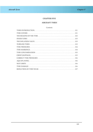 109
Chapter 5Aircraft Tyres
CHAPTER FIVE
AIRCRAFT TYRES
Contents
TYRES INTRODUCTION .  .  .  .  .  .  .  .  .  .  .  .  .  .  .  .  .  .  .  .  .  .  .  .  .  .  .  .  .  .  .  .  .  .  . 111
TYRE COVERS .  .  .  .  .  .  .  .  .  .  .  .  .  .  .  .  .  .  .  .  .  .  .  .  .  .  .  .  .  .  .  .  .  .  .  .  .  .  .  .  . 111
THE REGIONS OF THE TYRE .  .  .  .  .  .  .  .  .  .  .  .  .  .  .  .  .  .  .  .  .  .  .  .  .  .  .  .  .  .  .  . 112
INNER TUBES .  .  .  .  .  .  .  .  .  .  .  .  .  .  .  .  .  .  .  .  .  .  .  .  .  .  .  .  .  .  .  .  .  .  .  .  .  .  .  .  . 113
THE INFLATION VALVE  .  .  .  .  .  .  .  .  .  .  .  .  .  .  .  .  .  .  .  .  .  .  .  .  .  .  .  .  .  .  .  .  .  . 113
TUBELESS TYRES .  .  .  .  .  .  .  .  .  .  .  .  .  .  .  .  .  .  .  .  .  .  .  .  .  .  .  .  .  .  .  .  .  .  .  .  .  .  . 113
TYRE PRESSURES .  .  .  .  .  .  .  .  .  .  .  .  .  .  .  .  .  .  .  .  .  .  .  .  .  .  .  .  .  .  .  .  .  .  .  .  .  .  . 114
TYRE MARKINGS .  .  .  .  .  .  .  .  .  .  .  .  .  .  .  .  .  .  .  .  .  .  .  .  .  .  .  .  .  .  .  .  .  .  .  .  .  .  . 114
TYRE CONTAMINATION .  .  .  .  .  .  .  .  .  .  .  .  .  .  .  .  .  .  .  .  .  .  .  .  .  .  .  .  .  .  .  .  .  . 115
CREEP (SLIPPAGE) .  .  .  .  .  .  .  .  .  .  .  .  .  .  .  .  .  .  .  .  .  .  .  .  .  .  .  .  .  .  .  .  .  .  .  .  .  . 115
CORRECT TYRE PRESSURES .  .  .  .  .  .  .  .  .  .  .  .  .  .  .  .  .  .  .  .  .  .  .  .  .  .  .  .  .  .  .  . 116
AQUAPLANING .  .  .  .  .  .  .  .  .  .  .  .  .  .  .  .  .  .  .  .  .  .  .  .  .  .  .  .  .  .  .  .  .  .  .  .  .  .  . 116
MAT LIMITS .  .  .  .  .  .  .  .  .  .  .  .  .  .  .  .  .  .  .  .  .  .  .  .  .  .  .  .  .  .  .  .  .  .  .  .  .  .  .  .  .  . 116
TYRE DAMAGE .  .  .  .  .  .  .  .  .  .  .  .  .  .  .  .  .  .  .  .  .  .  .  .  .  .  .  .  .  .  .  .  .  .  .  .  .  .  .  . 116
REDUCTION OF TYRE WEAR .  .  .  .  .  .  .  .  .  .  .  .  .  .  .  .  .  .  .  .  .  .  .  .  .  .  .  .  .  .  . 117
 