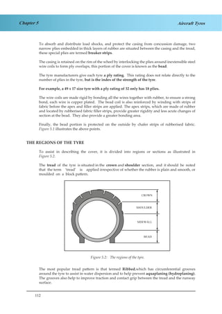 112
Chapter 5 Aircraft Tyres
To absorb and distribute load shocks, and protect the casing from concussion damage, two
narrow plies embedded in thick layers of rubber are situated between the casing and the tread,
these special plies are termed breaker strips.
The casing is retained on the rim of the wheel by interlocking the plies around inextensible steel
wire coils to form ply overlaps, this portion of the cover is known as the bead.
The tyre manufacturers give each tyre a ply rating. This rating does not relate directly to the
number of plies in the tyre, but is the index of the strength of the tyre.
For example, a 49 x 17 size tyre with a ply rating of 32 only has 18 plies.
The wire coils are made rigid by bonding all the wires together with rubber, to ensure a strong
bond, each wire is copper plated. The bead coil is also reinforced by winding with strips of
fabric before the apex and filler strips are applied. The apex strips, which are made of rubber
and located by rubberised fabric filler strips, provide greater rigidity and less acute changes of
section at the bead. They also provide a greater bonding area.
Finally, the bead portion is protected on the outside by chafer strips of rubberised fabric.
Figure 5.1 illustrates the above points.
THE REGIONS OF THE TYRE
To assist in describing the cover, it is divided into regions or sections as illustrated in
Figure 5.2.
The tread of the tyre is situated in the crown and shoulder section, and it should be noted
that the term ‘tread’ is applied irrespective of whether the rubber is plain and smooth, or
moulded on a block pattern.
Figure 3.2 The Regions of the Tyre
The most popular tread pattern is that termed Ribbed,which has circumferential grooves
around the tyre to assist in water dispersion and to help prevent aquaplaning (hydroplaning).
The grooves also help to improve traction and contact grip between the tread and the runway
surface.
Figure 5.2: The regions of the tyre.
 