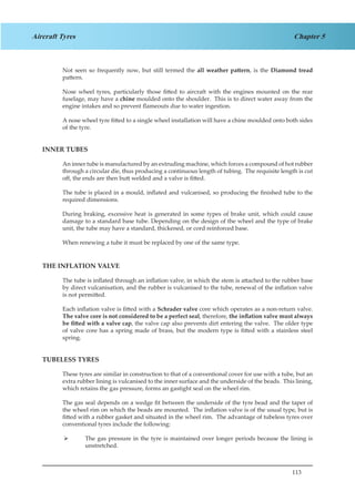 113
Chapter 5Aircraft Tyres
Not seen so frequently now, but still termed the all weather pattern, is the Diamond tread
pattern.
Nose wheel tyres, particularly those fitted to aircraft with the engines mounted on the rear
fuselage, may have a chine moulded onto the shoulder. This is to direct water away from the
engine intakes and so prevent flameouts due to water ingestion.
A nose wheel tyre fitted to a single wheel installation will have a chine moulded onto both sides
of the tyre.
INNER TUBES
An inner tube is manufactured by an extruding machine, which forces a compound of hot rubber
through a circular die, thus producing a continuous length of tubing. The requisite length is cut
off, the ends are then butt welded and a valve is fitted.
The tube is placed in a mould, inflated and vulcanised, so producing the finished tube to the
required dimensions.
During braking, excessive heat is generated in some types of brake unit, which could cause
damage to a standard base tube. Depending on the design of the wheel and the type of brake
unit, the tube may have a standard, thickened, or cord reinforced base.
When renewing a tube it must be replaced by one of the same type.
THE INFLATION VALVE
The tube is inflated through an inflation valve, in which the stem is attached to the rubber base
by direct vulcanisation, and the rubber is vulcanised to the tube, renewal of the inflation valve
is not permitted.
Each inflation valve is fitted with a Schrader valve core which operates as a non-return valve.
The valve core is not considered to be a perfect seal, therefore, the inflation valve must always
be fitted with a valve cap, the valve cap also prevents dirt entering the valve. The older type
of valve core has a spring made of brass, but the modern type is fitted with a stainless steel
spring.
TUBELESS TYRES
These tyres are similar in construction to that of a conventional cover for use with a tube, but an
extra rubber lining is vulcanised to the inner surface and the underside of the beads. This lining,
which retains the gas pressure, forms an gastight seal on the wheel rim.
The gas seal depends on a wedge fit between the underside of the tyre bead and the taper of
the wheel rim on which the beads are mounted. The inflation valve is of the usual type, but is
fitted with a rubber gasket and situated in the wheel rim. The advantage of tubeless tyres over
conventional tyres include the following:
The gas pressure in the tyre is maintained over longer periods because the lining is¾¾
unstretched.
 