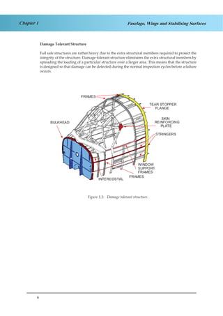 6
Chapter 1 Fuselage, Wings and Stabilising Surfaces
Damage Tolerant Structure
Fail safe structures are rather heavy due to the extra structural members required to protect the
integrity of the structure. Damage tolerant structure eliminates the extra structural members by
spreading the loading of a particular structure over a larger area. This means that the structure
is designed so that damage can be detected during the normal inspection cycles before a failure
occurs.
BULKHEAD
SKIN
REINFORCING
PLATE
FRAMES
TEAR STOPPER
FLANGE
INTERCOSTAL
STRINGERS
WINDOW
SUPPORT
FRAMES
FRAMES
Figure 1.5: Damage tolerant structure.
 