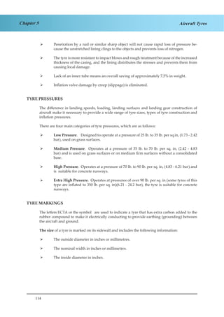 114
Chapter 5 Aircraft Tyres
Penetration by a nail or similar sharp object will not cause rapid loss of pressure be-¾¾
cause the unstretched lining clings to the objects and prevents loss of nitrogen.
The tyre is more resistant to impact blows and rough treatment because of the increased¾¾
thickness of the casing, and the lining distributes the stresses and prevents them from
causing local damage.
Lack of an inner tube means an overall saving of approximately 7.5% in weight.¾¾
Inflation valve damage by creep (slippage) is eliminated.¾¾
TYRE PRESSURES
The difference in landing speeds, loading, landing surfaces and landing gear construction of
aircraft make it necessary to provide a wide range of tyre sizes, types of tyre construction and
inflation pressures.
There are four main categories of tyre pressures, which are as follows:
Low Pressure¾¾ . Designed to operate at a pressure of 25 lb. to 35 lb. per sq.in, (1.73 - 2.42
bar), used on grass surfaces.
Medium Pressure¾¾ . Operates at a pressure of 35 lb. to 70 lb. per sq. in, (2.42 - 4.83
bar) and is used on grass surfaces or on medium firm surfaces without a consolidated
base.
High Pressure¾¾ . Operates at a pressure of 70 lb. to 90 lb. per sq. in, (4.83 - 6.21 bar) and
is suitable for concrete runways.
Extra High Pressure¾¾ . Operates at pressures of over 90 lb. per sq. in (some tyres of this
type are inflated to 350 lb. per sq. in)(6.21 - 24.2 bar), the tyre is suitable for concrete
runways.
TYRE MARKINGS
The letters ECTA or the symbol	 are used to indicate a tyre that has extra carbon added to the
rubber compound to make it electrically conducting to provide earthing (grounding) between
the aircraft and ground.
The size of a tyre is marked on its sidewall and includes the following information:
The outside diameter in inches or millimetres.¾¾
The nominal width in inches or millimetres.¾¾
The inside diameter in inches.¾¾
 