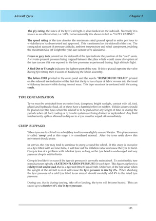 115
Chapter 5Aircraft Tyres
The ply rating, the index of the tyre’s strength, is also marked on the sidewall. Normally it is
shown as an abbreviation, i.e. 16PR, but occasionally it is shown in full as “16 PLY RATING”.
The speed rating of the tyre denotes the maximum rated ground speed in miles per hour to
which the tyre has been tested and approved. This is embossed on the sidewall of the tyre. The
rating takes account of pressure altitude, ambient temperature and wind component, enabling
the maximum take off weight the tyres can sustain to be calculated.
Green or grey dots painted on the sidewall of the tyre indicate the position of the “awl” vents.
Awl vents prevent pressure being trapped between the plies which would cause disruption of
the tyre carcase if it was exposed to the low pressures experienced during high altitude flight.
A Red Dot or Triangle indicates the lightest part of the tyre. If this is placed opposite the valve
during tyre fitting then it assists in balancing the wheel assembly.
The letters DRR printed in the code panel and the words “REINFORCED TREAD” printed
on the sidewall are indicative of the fact that the tyre has a layer of fabric woven into the tread
which may become visible during normal wear. This layer must not be confused with the casing
cords.
TYRE CONTAMINATION
Tyres must be protected from excessive heat, dampness, bright sunlight, contact with oil, fuel,
glycol and hydraulic fluid, all of these have a harmful effect on rubber. Oilskin covers should
be placed over the tyres when the aircraft is to be parked for any length of time or during the
periods when oil, fuel, cooling or hydraulic systems are being drained or replenished. Any fluid
inadvertently spilt or allowed to drip on to a tyre must be wiped off immediately.
CREEP (SLIPPAGE)
When tyres are first fitted to a wheel they tend to move slightly around the rim. This phenomenon
is called ‘creep’ and at this stage it is considered normal. After the tyres settle down this
movement should cease.
In service, the tyre may tend to continue to creep around the wheel. If this creep is excessive
on a tyre fitted with an inner tube, it will tear out the inflation valve and cause the tyre to burst.
Creep is less of a problem with tubeless tyres, as long as the tyre bead is undamaged and any
pressure drop is within limits.
Creep is less likely to occur if the tyre air pressure is correctly maintained. To assist in this, tyre
manufacturers specify a RATED INFLATION PRESSURE for each tyre. This figure applies to a
cold tyre not under load, that is, a tyre not fitted to an aircraft. Distortion of the tyre cover when
the weight of the aircraft is on it will cause the tyre pressure to rise by 4%. When checking
the tyre pressure of a cold tyre fitted to an aircraft should mentally add 4% to the rated tyre
pressure.
During use, that is during taxying, take off or landing, the tyres will become heated. This can
cause up to a further 10% rise in tyre pressure.
 