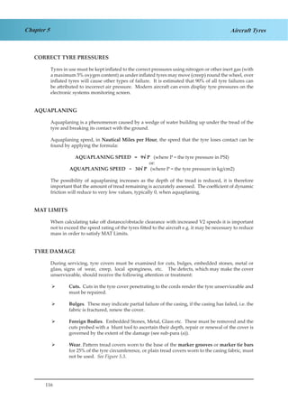 116
Chapter 5 Aircraft Tyres
CORRECT TYRE PRESSURES
Tyres in use must be kept inflated to the correct pressures using nitrogen or other inert gas (with
a maximum 5% oxygen content) as under inflated tyres may move (creep) round the wheel, over
inflated tyres will cause other types of failure. It is estimated that 90% of all tyre failures can
be attributed to incorrect air pressure. Modern aircraft can even display tyre pressures on the
electronic systems monitoring screen.
AQUAPLANING
Aquaplaning is a phenomenon caused by a wedge of water building up under the tread of the
tyre and breaking its contact with the ground.
Aquaplaning speed, in Nautical Miles per Hour, the speed that the tyre loses contact can be
found by applying the formula:
AQUAPLANING SPEED = 9√ P (where P = the tyre pressure in PSI)
or:
AQUAPLANING SPEED = 34√ P (where P = the tyre pressure in kg/cm2)
The possibility of aquaplaning increases as the depth of the tread is reduced, it is therefore
important that the amount of tread remaining is accurately assessed. The coefficient of dynamic
friction will reduce to very low values, typically 0, when aquaplaning.
MAT LIMITS
When calculating take off distance/obstacle clearance with increased V2 speeds it is important
not to exceed the speed rating of the tyres fitted to the aircraft e.g. it may be necessary to reduce
mass in order to satisfy MAT Limits.
TYRE DAMAGE
During servicing, tyre covers must be examined for cuts, bulges, embedded stones, metal or
glass, signs of wear, creep, local sponginess, etc. The defects, which may make the cover
unserviceable, should receive the following attention or treatment:
Cuts.¾¾ Cuts in the tyre cover penetrating to the cords render the tyre unserviceable and
must be repaired.
Bulges¾¾ . These may indicate partial failure of the casing, if the casing has failed, i.e. the
fabric is fractured, renew the cover.
Foreign Bodies¾¾ . Embedded Stones, Metal, Glass etc. These must be removed and the
cuts probed with a blunt tool to ascertain their depth, repair or renewal of the cover is
governed by the extent of the damage (see sub-para (a)).
Wear¾¾ . Pattern tread covers worn to the base of the marker grooves or marker tie bars
for 25% of the tyre circumference, or plain tread covers worn to the casing fabric, must
not be used. See Figure 5.3.
 