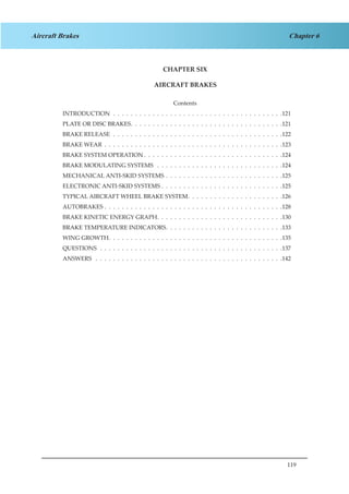 119
Chapter 6Aircraft Brakes
CHAPTER SIX
AIRCRAFT BRAKES
Contents
INTRODUCTION .  .  .  .  .  .  .  .  .  .  .  .  .  .  .  .  .  .  .  .  .  .  .  .  .  .  .  .  .  .  .  .  .  .  .  .  .  .  . 121
PLATE OR DISC BRAKES .  .  .  .  .  .  .  .  .  .  .  .  .  .  .  .  .  .  .  .  .  .  .  .  .  .  .  .  .  .  .  .  .  . 121
BRAKE RELEASE .  .  .  .  .  .  .  .  .  .  .  .  .  .  .  .  .  .  .  .  .  .  .  .  .  .  .  .  .  .  .  .  .  .  .  .  .  .  . 122
BRAKE WEAR .  .  .  .  .  .  .  .  .  .  .  .  .  .  .  .  .  .  .  .  .  .  .  .  .  .  .  .  .  .  .  .  .  .  .  .  .  .  .  .  . 123
BRAKE SYSTEM OPERATION  .  .  .  .  .  .  .  .  .  .  .  .  .  .  .  .  .  .  .  .  .  .  .  .  .  .  .  .  .  .  . 124
BRAKE MODULATING SYSTEMS  .  .  .  .  .  .  .  .  .  .  .  .  .  .  .  .  .  .  .  .  .  .  .  .  .  .  .  .  . 124
MECHANICAL ANTI-SKID SYSTEMS .  .  .  .  .  .  .  .  .  .  .  .  .  .  .  .  .  .  .  .  .  .  .  .  .  .  . 125
ELECTRONIC ANTI-SKID SYSTEMS .  .  .  .  .  .  .  .  .  .  .  .  .  .  .  .  .  .  .  .  .  .  .  .  .  .  .  . 125
TYPICAL AIRCRAFT WHEEL BRAKE SYSTEM .  .  .  .  .  .  .  .  .  .  .  .  .  .  .  .  .  .  .  .  . 126
AUTOBRAKES .  .  .  .  .  .  .  .  .  .  .  .  .  .  .  .  .  .  .  .  .  .  .  .  .  .  .  .  .  .  .  .  .  .  .  .  .  .  .  .  . 128
BRAKE KINETIC ENERGY GRAPH .  .  .  .  .  .  .  .  .  .  .  .  .  .  .  .  .  .  .  .  .  .  .  .  .  .  .  . 130
BRAKE TEMPERATURE INDICATORS .  .  .  .  .  .  .  .  .  .  .  .  .  .  .  .  .  .  .  .  .  .  .  .  .  . 133
WING GROWTH .  .  .  .  .  .  .  .  .  .  .  .  .  .  .  .  .  .  .  .  .  .  .  .  .  .  .  .  .  .  .  .  .  .  .  .  .  .  . 135
QUESTIONS .  .  .  .  .  .  .  .  .  .  .  .  .  .  .  .  .  .  .  .  .  .  .  .  .  .  .  .  .  .  .  .  .  .  .  .  .  .  .  .  .  . 137
ANSWERS  .  .  .  .  .  .  .  .  .  .  .  .  .  .  .  .  .  .  .  .  .  .  .  .  .  .  .  .  .  .  .  .  .  .  .  .  .  .  .  .  .  .  . 142
 