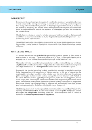 121
Chapter 6Aircraft Brakes
INTRODUCTION
In common with most braking systems, aircraft wheel brakes function by using friction between
a fixed surface and a moving one to bring an aircraft to rest, converting kinetic energy into
heat energy. The amount of heat generated in stopping a large modern aircraft, is enormous,
the problem of dissipating this heat has been a challenge to aircraft designers and scientists for
years. As progress has been made in this direction, so aircraft have got faster and heavier and
the problem worse.
The ideal answer of course, would be to build runways of sufficient length, so that an aircraft
would have no need to use its brakes at all, but the prohibitive cost of building runways 4 and
5 miles long makes it a non starter.
The advent of reverse pitch on propeller driven aircraft and reverse thrust on jet engines aircraft,
has provided a partial answer to the problem, but even with these, the need for normal braking
still exists.
PLATE OR DISC BRAKES
All modern aircraft now use plate brakes operated by hydraulic systems as their means of
slowing down or stopping. This system uses a series of fixed friction pads, bearing on or
gripping, one or more rotating plates, similar in principle to disc brakes on a car.
The number of friction pads and rotating plates that are used is a matter of design and wheel size,
a light aircraft would be able to utilise a single plate disc brake whereas a typical arrangement
on a large aircraft would be a multi-plate unit similar to the one illustrated in Figure 6.1.
In this unit, the physical size of the braking area has been increased by employing multiple
brake plates sandwiched between layers or friction material. In this sort of construction the
rotating plates (rotors) are keyed to revolve with the outer rim of the wheel and the stationary
plates carrying the friction material (stators) are keyed to remain stationary with the hub of
the wheel. When the brake is applied hydraulic pressure pushes the actuating pistons, housed
in the torque plate, squeezing the rotors and stators between the pressure plate and the thrust
plate. The harder the brake pedal is applied the grater the braking force applied to the pressure
plate by the pistons. The torque generated by the brake unit is transmitted to the main landing
gear leg by a torque rod or ‘brake bar’, (illustrated in chapter 3, figure 3.2)
The friction pads are made of an inorganic friction material and the plates of ‘heavy’ steel with a
specially case hardened surface. It is this surface which causes the plates to explode if covered
with liquid fire extinguishant when they are red hot. In the unfortunate event of a wheel or
brake fire, the best extinguishant to use is dry powder.
 