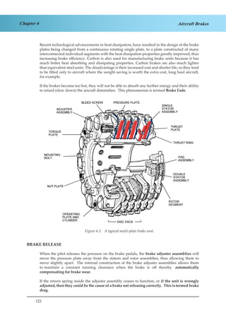 122
Chapter 6 Aircraft Brakes
Recent technological advancements in heat dissipation, have resulted in the design of the brake
plates being changed from a continuous rotating single plate, to a plate constructed of many
interconnected individual segments with the heat dissipation properties greatly improved, thus
increasing brake efficiency. Carbon is also used for manufacturing brake units because it has
much better heat absorbing and dissipating properties. Carbon brakes are also much lighter
than equivalent steel units. The disadvantage is their increased cost and shorter life, so they tend
to be fitted only to aircraft where the weight saving is worth the extra cost, long haul aircraft,
for example.
If the brakes become too hot, they will not be able to absorb any further energy and their ability
to retard (slow down) the aircraft diminishes. This phenomenon is termed Brake Fade.
Figure 4.1 A Typical Multi-Plate brake Unit
BRAKE RELEASE
When the pilot releases the pressure on the brake pedals, the brake adjuster assemblies will
move the pressure plate away from the stators and rotor assemblies, thus allowing them to
move slightly apart. The internal construction of the brake adjuster assemblies allows them
to maintain a constant running clearance when the brake is off thereby automatically
compensating for brake wear.
If the return spring inside the adjuster assembly ceases to function, or if the unit is wrongly
adjusted, then they could be the cause of a brake not releasing correctly. This is termed brake
drag.
Figure 6.1: A typical multi-plate brake unit.
 