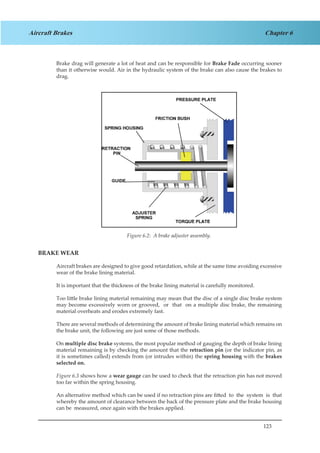 123
Chapter 6Aircraft Brakes
Brake drag will generate a lot of heat and can be responsible for Brake Fade occurring sooner
than it otherwise would. Air in the hydraulic system of the brake can also cause the brakes to
drag.
Figure 4.2 A Brake Adjuster Assembly
BRAKE WEAR
Aircraft brakes are designed to give good retardation, while at the same time avoiding excessive
wear of the brake lining material.
It is important that the thickness of the brake lining material is carefully monitored.
Too little brake lining material remaining may mean that the disc of a single disc brake system
may become excessively worn or grooved, or that on a multiple disc brake, the remaining
material overheats and erodes extremely fast.
There are several methods of determining the amount of brake lining material which remains on
the brake unit, the following are just some of those methods.
On multiple disc brake systems, the most popular method of gauging the depth of brake lining
material remaining is by checking the amount that the retraction pin (or the indicator pin, as
it is sometimes called) extends from (or intrudes within) the spring housing with the brakes
selected on.
Figure 6.3 shows how a wear gauge can be used to check that the retraction pin has not moved
too far within the spring housing.
An alternative method which can be used if no retraction pins are fitted to the system is that
whereby the amount of clearance between the back of the pressure plate and the brake housing
can be measured, once again with the brakes applied.
Figure 6.2: A brake adjuster assembly.
 