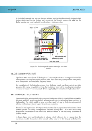 124
Chapter 6 Aircraft Brakes
If the brake is a single disc unit, the amount of brake lining material remaining can be checked
by once again applying the brakes and measuring the distance between the disc and the
brake housing and ensuring that it is no less than a minimum value.
Figure 4.3. Measuring Brake Wear in a Multiple
Disc Brake System.
BRAKE SYSTEM OPERATION
Operation of the brake pedals on the flight deck, allows hydraulic fluid under pressure to move
small pistons which, by moving the pressure plate, force the stator pads against the rotor plates,
with the resultant friction slowing the plates down.
On a small aircraft the hydraulic pressure from the brake pedals may be enough to arrest its
progress. On a large aircraft it is obvious that foot power alone will be insufficient, some other
source of hydraulic power is required. This is supplied by the aircraft main hydraulic system.
BRAKE MODULATING SYSTEMS
Optimumbrakingisimportantintheoperationofmodernaircraftwiththeirhighlandingspeeds,
low drag and high weight, particularly when coupled with operation from short runways in
bad weather. The pilot is unable to sense when the wheels lock and so the first requirement off
a brake modulating system is to provide anti-skid protection.
Whenever braking torque is developed there must be only a degree of slip between the wheel
and the ground, a skidding wheel provides very little braking effect. In all brake modulating
systems the deceleration of the individual wheels is taken as the controlling parameter of
braking torque.
A datum figure for wheel deceleration is selected which is known to be greater than the
maximum possible deceleration of the aircraft - of the order of 18 ft/s2
(6m/s2
) - and when this
Figure 6.3: Measuring brake waer in a multiple disc brake
system.
 