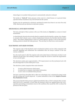125
Chapter 6Aircraft Brakes
datum figure is exceeded, brake pressure is automatically reduced or released.
The facility to “hold off” brake pressure in the event of a wheel bounce or to prevent brake
operation before touchdown may also be built into the system.
Systems may be mechanical or electrical, mechanical systems have been in use since the early
1950s. Most aircraft use electrical or electronic systems.
MECHANICAL ANTI-SKID SYSTEMS
The basic principle of these systems is the use of the inertia of a flywheel as a sensor of wheel
deceleration.
A wheel directly driven by the aircraft wheel is coupled to the flywheel by a spring. Any changes
in aircraft wheel velocity cause a relative displacement between the flywheel and the driven
wheel. This relative displacement is used as a control signal to operate a valve in the hydraulic
braking system to release the brake pressure. The unit may be wheel rim or axle mounted.
ELECTRONIC ANTI-SKID SYSTEMS
The response rates of the flywheels used in mechanical systems are low when compared with
electrical signalling and furthermore the modulation does not always conform to the true
runway conditions.
It is also much easier to alter the response rates and system biases of electronic circuitry to suit
different aircraft types, thus making it simpler to adapt the circuits to match the requirements
of new aircraft types.
The electronic system gives approximately a 15% improvement over the mechanical unit with
the advantage that it can be tested prior to use.
The electronic system comprises three main elements:
	 A sensor which measures wheel speed.
	 A control box to compute wheel speed information.
	 A servo valve to modulate brake pressure.
The basic control loop described above offers few advantages over a mechanical system except
that the cycling rate is much improved. A system refinement is that of the Adaptive Pressure
Bias Modulation Circuit.
This ensures that the brake pressure applied immediately after a wheel is released after an Anti-
Skid Unit (A.S.U.) operation, is lower than the pressure which was applied before the A.S.U.
operation preventing an immediate return to the conditions that caused the ASU to release the
pressure in the first place.
 