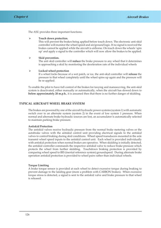126
Chapter 6 Aircraft Brakes
The ASU provides three important functions:
Touch down protection.¾¾
This will prevent the brakes being applied before touch down. The electronic anti-skid
controller will monitor the wheel speed and air/ground logic. If no signal is received the
brakes cannot be applied while the aircraft is airborne. On touch down the wheels ‘spin
up’ and apply a signal to the controller which will now allow the brakes to be applied.
Skid prevention.¾¾
The anti skid controller will reduce the brake pressure to any wheel that it determines
is approaching a skid by monitoring the deceleration rate of the individual wheels
Locked wheel protection¾¾
If a wheel locks because of a wet patch, or ice, the anti-skid controller will release the
pressure to that wheel completely until the wheel spins up again and the pressure will
be re-applied.
To enable the pilot to have full control of the brakes for taxying and manoeuvring, the anti-skid
system is deactivated, either manually or automatically, when the aircraft has slowed down to
below approximately 20 m.p.h., it is assumed then that there is no further danger of skidding.
TYPICAL AIRCRAFT WHEEL BRAKE SYSTEM
The brakes are powered by one of the aircraft hydraulic power systems (system 1) with automatic
switch over to an alternate system (system 2) in the event of low system 1 pressure. When
normal and alternate brake hydraulic sources are lost, an accumulator is automatically selected
to maintain parking brake pressure.
Antiskid Protection
The antiskid valves receive hydraulic pressure from the normal brake metering valves or the
autobrake valves with the antiskid control unit providing electrical signals to the antiskid
valves to control braking during skid conditions. Wheel speed transducers mounted in the axle
transmit wheel speed inputs to the antiskid control unit. Each wheel is provided individually
with antiskid protection when normal brakes are operative. When skidding is initially detected,
the antiskid controller commands the respective antiskid valve to reduce brake pressure which
protects the wheel from further skidding. Touchdown braking protection is provided by
comparing wheel speed to IRS (inertial reference system) groundspeed. During alternate brake
operation antiskid protection is provided to wheel pairs rather than individual wheels.
Torque Limiting
A brake torque sensor is provided at each wheel to detect excessive torque during braking to
prevent damage to the landing gear (more a problem with CARBON brakes). When excessive
torque stress is detected, a signal is sent to the antiskid valve and brake pressure to that wheel
is released.
 