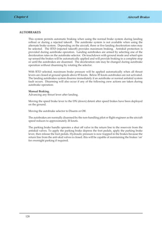 128
Chapter 6 Aircraft Brakes
AUTOBRAKES
This system permits automatic braking when using the normal brake system during landing
rollout or during a rejected takeoff. The autobrake system is not available when using the
alternate brake system. Depending on the aircraft, three or five landing deceleration rates may
be selected. The RTO (rejected takeoff) provides maximum braking. Antiskid protection is
provided during autobrake operation. Landing autobrakes are armed by selecting one of the
deceleration rates on the autobrake selector. On touchdown with ground mode and wheel spin
up sensed the brakes will be automatically applied and will provide braking to a complete stop
or until the autobrakes are disarmed. The deceleration rate may be changed during autobrake
operation without disarming by rotating the selector.
With RTO selected, maximum brake pressure will be applied automatically when all thrust
levers are closed at ground speeds above 85 knots. Below 85 knots autobrakes are not activated.
The landing autobrakes system disarms immediately if an autobrake or normal antiskid system
fault occurs. Disarming will also occur if any of the following crew actions are taken during
autobrake operation:
Manual Braking.
Advancing any thrust lever after landing.
Moving the speed brake lever to the DN (down) detent after speed brakes have been deployed
on the ground.
Moving the autobrake selector to Disarm or Off.
The autobrakes are normally disarmed by the non-handling pilot or flight engineer as the aircraft
speed reduces to approximately 20 knots.
The parking brake handle operates a shut off valve in the return line to the reservoir from the
antiskid valves. To apply the parking brake depress the foot pedals, apply the parking brake
lever, then release the foot pedals. Hydraulic pressure is now trapped in the brakes because the
return line from the anti-skid valves is closed. this will be capable of maintaining the brakes ‘on‘
for overnight parking if required.
 