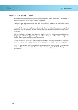130
Chapter 6 Aircraft Brakes
BRAKE KINETIC ENERGY GRAPH
During the application of brakes, a considerable amount of energy is absorbed. This energy is
released in the form of heat which must be dissipated.
The brake packs, wheel assemblies and tyres are capable of absorbing so much heat and no
more before they fail.
Some method of determining the amount of energy absorbed will facilitate decisions regarding
precautions to be taken after an aborted take-off, a landing, or simply moving the aircraft around
the airfield.
One such method is the brake kinetic energy graph, Figure 6.6. The graph is entered with an
all up weight and a brake application speed and then factored for head or tailwind component,
number of serviceable reversers and airfield altitude.
The end result is the amount of kinetic energy absorbed, but more importantly, three zones into
which the situation has fallen, each of which will determine the course of action to be taken.
Figure 6.7. is a reproduction from an aircraft operations manual which outlines the three zones
and the drills to be carried out in the event of the kinetic energy in the brakes being above a
certain level.
 