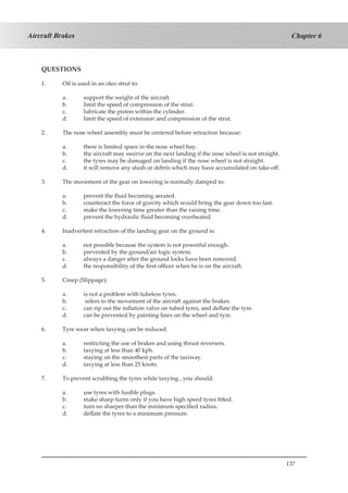 137
Chapter 6Aircraft Brakes
QUESTIONS
1.	 Oil is used in an oleo strut to:
a.	 support the weight of the aircraft.
b.	 limit the speed of compression of the strut.
c.	 lubricate the piston within the cylinder.
d.	 limit the speed of extension and compression of the strut.
2.	 The nose wheel assembly must be centered before retraction because:
a.	 there is limited space in the nose wheel bay.
b.	 the aircraft may swerve on the next landing if the nose wheel is not straight.
c.	 the tyres may be damaged on landing if the nose wheel is not straight.
d.	 it will remove any slush or debris which may have accumulated on take-off.
3.	 The movement of the gear on lowering is normally damped to:
a.	 prevent the fluid becoming aerated.
b.	 counteract the force of gravity which would bring the gear down too fast.
c.	 make the lowering time greater than the raising time.
d.	 prevent the hydraulic fluid becoming overheated.
4.	 Inadvertent retraction of the landing gear on the ground is:
a.	 not possible because the system is not powerful enough.
b.	 prevented by the ground/air logic system.
c.	 always a danger after the ground locks have been removed.
d.	 the responsibility of the first officer when he is on the aircraft.
5.	 Creep (Slippage):
a.	 is not a problem with tubeless tyres.
b.	 refers to the movement of the aircraft against the brakes.
c.	 can rip out the inflation valve on tubed tyres, and deflate the tyre.
d.	 can be prevented by painting lines on the wheel and tyre.
6.	 Tyre wear when taxying can be reduced:
a.	 restricting the use of brakes and using thrust reversers.
b.	 taxying at less than 40 kph.
c.	 staying on the smoothest parts of the taxiway.
d.	 taxying at less than 25 knots.
7.	 To prevent scrubbing the tyres while taxying , you should:
a.	 use tyres with fusible plugs.
b.	 make sharp turns only if you have high speed tyres fitted.
c.	 turn no sharper than the minimum specified radius.
d.	 deflate the tyres to a minimum pressure.
 
