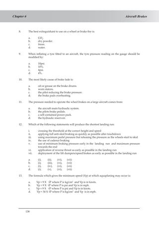 138
Aircraft BrakesChapter 6
8.	 The best extinguishant to use on a wheel or brake fire is:
a.	 CO2
.
b.	 dry powder.
c.	 freon.
d.	 water.
9.	 When inflating a tyre fitted to an aircraft, the tyre pressure reading on the gauge should be
modified by:
a.	 10psi.
b.	 10%.
c.	 4psi.
d.	 4%.
10.	 The most likely cause of brake fade is:
a.	 oil or grease on the brake drums.
b.	 worn stators.
c.	 the pilot reducing the brake pressure.
d.	 the brake pads overheating.
11.	 The pressure needed to operate the wheel brakes on a large aircraft comes from:
a.	 the aircraft main hydraulic system.
b.	 the pilots brake pedals.
c.	 a self contained power pack.
d.	 the hydraulic reservoir.
12.	 Which of the following statements will produce the shortest landing run:
i.	 crossing the threshold at the correct height and speed
ii.	 applying full anti-skid braking as quickly as possible after touchdown
iii.	 using maximum pedal pressure but releasing the pressure as the wheels start to skid
iv.	 the use of cadence braking
v.	 use of minimum braking pressure early in the landing run and maximum pressure
towards the end
vi.	 application of reverse thrust as early as possible in the landing run
vii.	 deployment of the lift dumpers/speed brakes as early as possible in the landing run
a. 	 (i),	 (ii),	 (vi),	 (vii)
b. 	 (i),	 (iii),	 (vi),	 (vii)
c. 	 (i),	 (iv), 	(vi), 	(vii)
d. 	 (i),	 (v),	 (vi),	 (vii)
13.	 The formula which gives the minimum speed (Vp) at which aquaplaning may occur is:
a. Vp = 9 X	 √P where P is kg/cm2
and Vp is in knots.
b. Vp = 9 X	 √P where P is psi and Vp is in mph.
c. Vp = 9 X √P where P is psi and Vp is in knots.
d. Vp = 34 X √P where P is kg/cm2
and Vp is in mph.
 