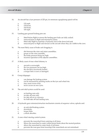 139
Chapter 6Aircraft Brakes
14.	 An aircraft has a tyre pressure of 225 psi, its minimum aquaplaning speed will be:
a.	 135 mph.
b.	 135 knots.
c.	 145 knots.
d.	 145 mph.
15.	 Landing gear ground locking pins are:
a.	 fitted before flight to ensure the landing gear locks are fully cocked.
b.	 removed prior to flight and returned to stores.
c.	 fitted after flight to maintain a hydraulic lock in the down lock jack.
d.	 removed prior to flight and stowed on the aircraft where they are visible to the crew.
16.	 The most likely cause of brake unit dragging is:
a.	 dirt between the rotor and stator assemblies.
b.	 grease on the rotor assembly.
c.	 the brake pressure being too high.
d.	 incorrect operation of the adjuster assemblies.
17.	 A likely cause of nose wheel shimmy is:
a.	 aircraft is overweight.
b.	 the tyre pressures are too high.
c.	 the aircraft is incorrectly loaded.
d.	 a torque link is worn or damaged.
18.	 Creep (slippage):
a.	 can damage the braking system.
b.	 can be measured by painting marks on the tyre and wheel rim.
c.	 may cause excess wear.
d.	 never occurs on new tyres.
19.	 The anti-skid system would be used:
a.	 on landing runs only.
b.	 on take off runs only.
c.	 for take off on icy runways.
d.	 for both take off and landing runs.
20.	 A hydraulic gear extension/retraction mechanism consists of sequence valves, uplocks and:
a.	 an anti-skid braking system.
b.	 downlocks.
c.	 torque links.
d.	 a shock absorber.
21.	 A nose wheel steering control system:
a.	 prevents the nosewheel from castering at all times.
b.	 allows the nosewheel to caster within preset limits about the neutral position.
c.	 allows the nosewheel to caster freely at all times.
d.	 prevents the nose gear from lowering if the nosewheels are not centralised.
 