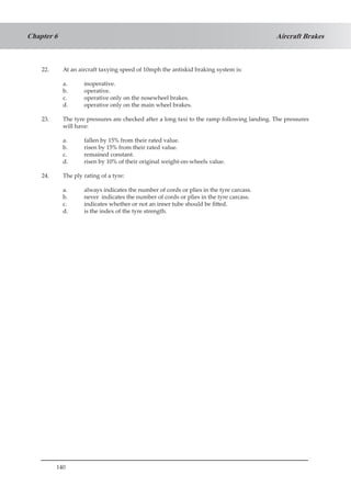 140
Aircraft BrakesChapter 6
22.	 At an aircraft taxying speed of 10mph the antiskid braking system is:
a.	 inoperative.
b.	 operative.
c.	 operative only on the nosewheel brakes.
d.	 operative only on the main wheel brakes.
23.	 The tyre pressures are checked after a long taxi to the ramp following landing. The pressures
will have:
a.	 fallen by 15% from their rated value.
b.	 risen by 15% from their rated value.
c.	 remained constant.
d.	 risen by 10% of their original weight-on-wheels value.
24.	 The ply rating of a tyre:
a.	 always indicates the number of cords or plies in the tyre carcass.
b.	 never indicates the number of cords or plies in the tyre carcass.
c.	 indicates whether or not an inner tube should be fitted.
d.	 is the index of the tyre strength.
 