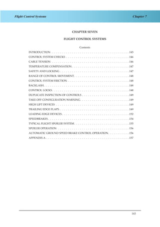 143
Chapter 7Flight Control Systems
CHAPTER SEVEN
FLIGHT CONTROL SYSTEMS
Contents
INTRODUCTION .  .  .  .  .  .  .  .  .  .  .  .  .  .  .  .  .  .  .  .  .  .  .  .  .  .  .  .  .  .  .  .  .  .  .  .  .  .  . 145
CONTROL SYSTEM CHECKS .  .  .  .  .  .  .  .  .  .  .  .  .  .  .  .  .  .  .  .  .  .  .  .  .  .  .  .  .  .  .  . 146
CABLE TENSION .  .  .  .  .  .  .  .  .  .  .  .  .  .  .  .  .  .  .  .  .  .  .  .  .  .  .  .  .  .  .  .  .  .  .  .  .  .  . 146
TEMPERATURE COMPENSATION  .  .  .  .  .  .  .  .  .  .  .  .  .  .  .  .  .  .  .  .  .  .  .  .  .  .  .  . 147
SAFETY AND LOCKING .  .  .  .  .  .  .  .  .  .  .  .  .  .  .  .  .  .  .  .  .  .  .  .  .  .  .  .  .  .  .  .  .  .  . 147
RANGE OF CONTROL MOVEMENT .  .  .  .  .  .  .  .  .  .  .  .  .  .  .  .  .  .  .  .  .  .  .  .  .  .  . 148
CONTROL SYSTEM FRICTION .  .  .  .  .  .  .  .  .  .  .  .  .  .  .  .  .  .  .  .  .  .  .  .  .  .  .  .  .  .  . 148
BACKLASH .  .  .  .  .  .  .  .  .  .  .  .  .  .  .  .  .  .  .  .  .  .  .  .  .  .  .  .  .  .  .  .  .  .  .  .  .  .  .  .  .  . 148
CONTROL LOCKS .  .  .  .  .  .  .  .  .  .  .  .  .  .  .  .  .  .  .  .  .  .  .  .  .  .  .  .  .  .  .  .  .  .  .  .  .  . 148
DUPLICATE INSPECTION OF CONTROLS .  .  .  .  .  .  .  .  .  .  .  .  .  .  .  .  .  .  .  .  .  .  .  . 149
TAKE OFF CONFIGURATION WARNING .  .  .  .  .  .  .  .  .  .  .  .  .  .  .  .  .  .  .  .  .  .  .  . 149
HIGH LIFT DEVICES .  .  .  .  .  .  .  .  .  .  .  .  .  .  .  .  .  .  .  .  .  .  .  .  .  .  .  .  .  .  .  .  .  .  .  .  . 149
TRAILING EDGE FLAPS .  .  .  .  .  .  .  .  .  .  .  .  .  .  .  .  .  .  .  .  .  .  .  .  .  .  .  .  .  .  .  .  .  .  . 149
LEADING EDGE DEVICES .  .  .  .  .  .  .  .  .  .  .  .  .  .  .  .  .  .  .  .  .  .  .  .  .  .  .  .  .  .  .  .  . 152
SPEEDBRAKES .  .  .  .  .  .  .  .  .  .  .  .  .  .  .  .  .  .  .  .  .  .  .  .  .  .  .  .  .  .  .  .  .  .  .  .  .  .  .  . 154
TYPICAL FLIGHT SPOILER SYSTEM .  .  .  .  .  .  .  .  .  .  .  .  .  .  .  .  .  .  .  .  .  .  .  .  .  .  . 155
SPOILER OPERATION .  .  .  .  .  .  .  .  .  .  .  .  .  .  .  .  .  .  .  .  .  .  .  .  .  .  .  .  .  .  .  .  .  .  .  . 156
AUTOMATIC GROUND SPEED BRAKE CONTROL OPERATION .  .  .  .  .  .  .  .  .  . 156
APPENDIX A  .  .  .  .  .  .  .  .  .  .  .  .  .  .  .  .  .  .  .  .  .  .  .  .  .  .  .  .  .  .  .  .  .  .  .  .  .  .  .  .  . 157
 