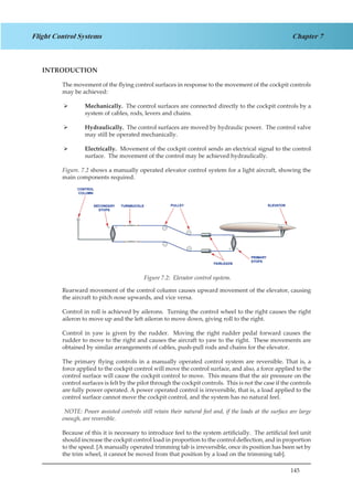 145
Chapter 7Flight Control Systems
INTRODUCTION
The movement of the flying control surfaces in response to the movement of the cockpit controls
may be achieved:
Mechanically.¾¾ The control surfaces are connected directly to the cockpit controls by a
system of cables, rods, levers and chains.
Hydraulically.¾¾ The control surfaces are moved by hydraulic power. The control valve
may still be operated mechanically.
Electrically.¾¾ Movement of the cockpit control sends an electrical signal to the control
surface. The movement of the control may be achieved hydraulically.
Figure. 7.2 shows a manually operated elevator control system for a light aircraft, showing the
main components required.
Figure 1.2. Elevator Control System
Rearward movement of the control column causes upward movement of the elevator, causing
the aircraft to pitch nose upwards, and vice versa.
Control in roll is achieved by ailerons. Turning the control wheel to the right causes the right
aileron to move up and the left aileron to move down, giving roll to the right.
Control in yaw is given by the rudder. Moving the right rudder pedal forward causes the
rudder to move to the right and causes the aircraft to yaw to the right. These movements are
obtained by similar arrangements of cables, push-pull rods and chains for the elevator.
The primary flying controls in a manually operated control system are reversible. That is, a
force applied to the cockpit control will move the control surface, and also, a force applied to the
control surface will cause the cockpit control to move. This means that the air pressure on the
control surfaces is felt by the pilot through the cockpit controls. This is not the case if the controls
are fully power operated. A power operated control is irreversible, that is, a load applied to the
control surface cannot move the cockpit control, and the system has no natural feel.
NOTE: Power assisted controls still retain their natural feel and, if the loads at the surface are large
enough, are reversible.
Because of this it is necessary to introduce feel to the system artificially. The artificial feel unit
should increase the cockpit control load in proportion to the control deflection, and in proportion
to the speed. [A manually operated trimming tab is irreversible, once its position has been set by
the trim wheel, it cannot be moved from that position by a load on the trimming tab].
Figure 7.2: Elevator control system.
 