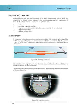 146
Chapter 7 Flight Control Systems
CONTROL SYSTEM CHECKS
During servicing, and after any adjustments to the flying control system, various checks are
required on the system. In some situations it may be necessary for the pilot to perform part of
these checks. The main checks required on the system are for:
	 cable tension.
	 safety and locking of controls.
	 range of movement of controls (freedom and operation in the correct sense).
	 friction in the system.
	 backlash of the system.
CABLE TENSION
It is important to have the correct tension in the control cables. If the tension is too low, the cables
will be loose, permitting excessive cable movement, and if the tension is too high, the controls
will be too stiff to move. Cable tension is adjusted by means of turnbuckles, and measured with
a tensiometer.
Figure 1.3. Barrel Type Turnbuckle
Figure 7.3 illustrates a typical turnbuckle. It consists of a central barrel, and two end fittings, to
which are attached the ends of the cable.
The tension of the cable is measured with a tensiometer. An illustration of a simple tensiometer
is shown in Figure 7.4.
Figure 1.4. Simple Tensiometer
Figure 7.3: Barrel type turnbuckle.
Figure 7.4: Simple tensionmeter.
 