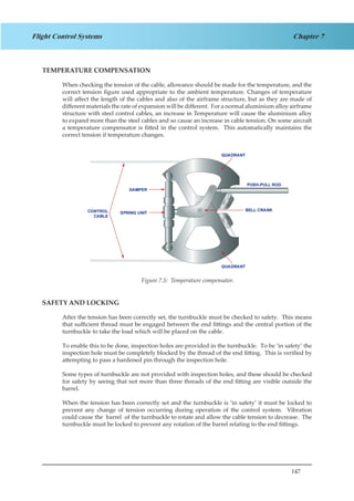 147
Chapter 7Flight Control Systems
TEMPERATURE COMPENSATION
When checking the tension of the cable, allowance should be made for the temperature, and the
correct tension figure used appropriate to the ambient temperature. Changes of temperature
will affect the length of the cables and also of the airframe structure, but as they are made of
different materials the rate of expansion will be different. For a normal aluminium alloy airframe
structure with steel control cables, an increase in Temperature will cause the aluminium alloy
to expand more than the steel cables and so cause an increase in cable tension. On some aircraft
a temperature compensator is fitted in the control system. This automatically maintains the
correct tension if temperature changes.
Figure 1.5. Temperature Compensator
SAFETY AND LOCKING
After the tension has been correctly set, the turnbuckle must be checked to safety. This means
that sufficient thread must be engaged between the end fittings and the central portion of the
turnbuckle to take the load which will be placed on the cable.
To enable this to be done, inspection holes are provided in the turnbuckle. To be ‘in safety’ the
inspection hole must be completely blocked by the thread of the end fitting. This is verified by
attempting to pass a hardened pin through the inspection hole.
Some types of turnbuckle are not provided with inspection holes, and these should be checked
for safety by seeing that not more than three threads of the end fitting are visible outside the
barrel.
When the tension has been correctly set and the turnbuckle is ‘in safety’ it must be locked to
prevent any change of tension occurring during operation of the control system. Vibration
could cause the barrel of the turnbuckle to rotate and allow the cable tension to decrease. The
turnbuckle must be locked to prevent any rotation of the barrel relating to the end fittings.
Figure 7.5: Temperature compensator.
 