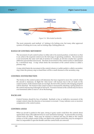 148
Chapter 7 Flight Control Systems
Figure 1.6. Wire Locked Turnbuckle
The most commonly used method of locking is by locking wire, but many other approved
systems of locking are in use, such as locking clips, locking plates etc.
RANGE OF CONTROL MOVEMENT
The movement of each control surface to either side of its neutral position, is laid down so that
it can achieve the required control over the full range of operating conditions. The movement
is not necessarily the same each side of neutral, for example, an elevator usually has a greater
deflection upward than downward. The limit of movement of the control surface is determined
by a mechanical stop. A stop which limits the movement of the control surface is called a
primary stop.
A stop which limits the movement of the control column or rudder pedals is called a secondary
stop; when the primary stop is closed there will be a small clearance at the secondary stop.
CONTROL SYSTEM FRICTION
The friction in the control system will determine the force required to move the controls when
the aircraft is stationary. In flight the ‘stick forces’ will increase due to the air loads on the
control surfaces. If the friction loads are too high, the feel of the controls with changing airspeed
will be distorted. The friction in the control system is measured by attaching a spring balance to
the control and moving it through its full travel. Excessive friction in the controls may be due to
over-tensioned cables or lack of oil on the bearings.
BACKLASH
Control Systems should be free of backlash. Backlash is free or ineffective movement of the
cockpit control when the direction of movement is reversed. It may indicate worn or incorrect
components in the control system.
CONTROL LOCKS
When an aircraft is parked in the open, strong or gusty winds could blow the controls about
against their stops with sufficient force to cause mechanical damage. To prevent this occurring,
control locks are fitted. These may be external or internal and may be fitted to the control
surface or to the cockpit control. If they are fitted to the cockpit control they may be arranged so
that it is impossible to open the throttle until the control locks are removed.
Figure 7.6: Wire locked turnbuckle.
 